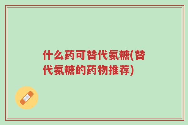 什么药可替代氨糖(替代氨糖的药物推荐)-第1张图片-超越