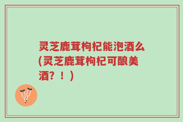 灵芝鹿茸枸杞能泡酒么(灵芝鹿茸枸杞可酿美酒?!)-第1张图片-超越 灵芝鹿茸枸杞能泡酒么(灵芝鹿茸枸杞可酿美酒?!)-第1张图片-超越