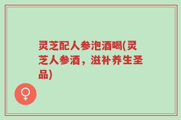 灵芝配人参泡酒喝(灵芝人参酒,滋补养生圣品)-第1张图片-超越 灵芝配人参泡酒喝(灵芝人参酒,滋补养生圣品)-第1张图片-超越