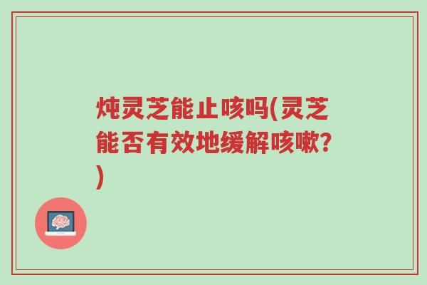 炖灵芝能止咳吗(灵芝能否有效地缓解咳嗽?)-第1张图片-超越 炖灵芝能止咳吗(灵芝能否有效地缓解咳嗽?)-第1张图片-超越
