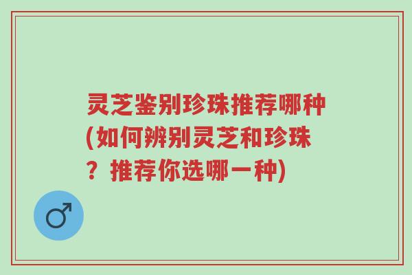 灵芝鉴别珍珠推荐哪种(如何辨别灵芝和珍珠?推荐你选哪一种)-第1张图片-超越 灵芝鉴别珍珠推荐哪种(如何辨别灵芝和珍珠?推荐你选哪一种)-第1张图片-超越