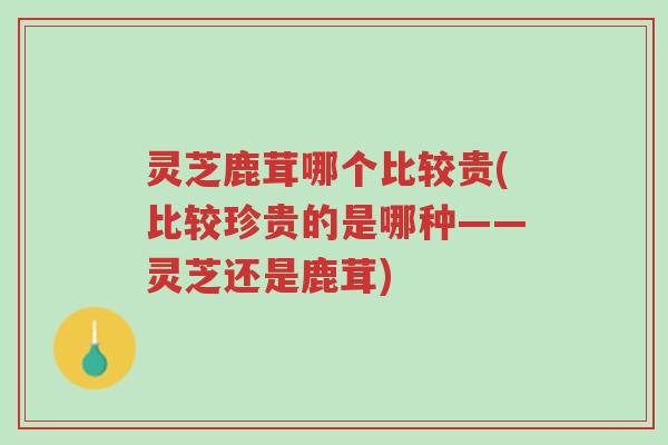 灵芝鹿茸哪个比较贵(比较珍贵的是哪种——灵芝还是鹿茸)-第1张图片-超越 灵芝鹿茸哪个比较贵(比较珍贵的是哪种——灵芝还是鹿茸)-第1张图片-超越