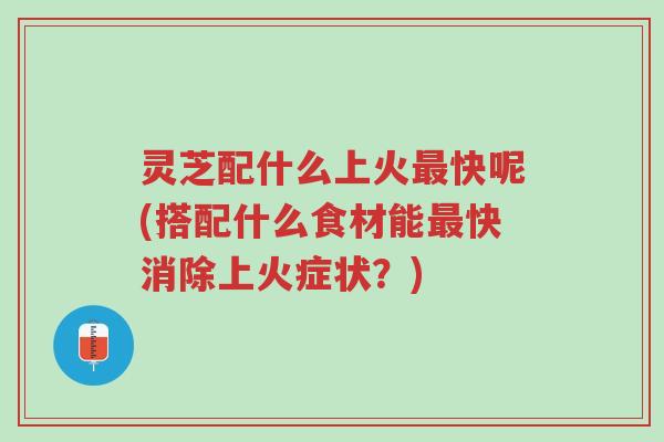 灵芝配什么上火最快呢(搭配什么食材能最快消除上火症状?)-第1张图片-超越 灵芝配什么上火最快呢(搭配什么食材能最快消除上火症状?)-第1张图片-超越