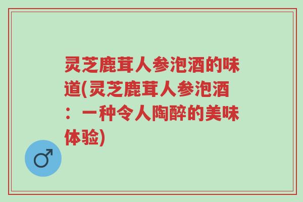 灵芝鹿茸人参泡酒的味道(灵芝鹿茸人参泡酒:一种令人陶醉的美味体验)-第1张图片-超越 灵芝鹿茸人参泡酒的味道(灵芝鹿茸人参泡酒:一种令人陶醉的美味体验)-第1张图片-超越