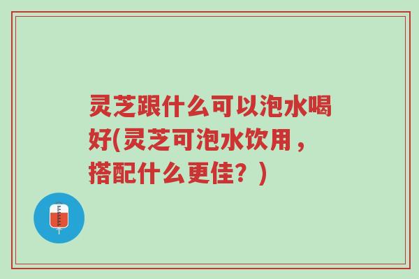 灵芝跟什么可以泡水喝好(灵芝可泡水饮用,搭配什么更佳?)-第1张图片-超越 灵芝跟什么可以泡水喝好(灵芝可泡水饮用,搭配什么更佳?)-第1张图片-超越