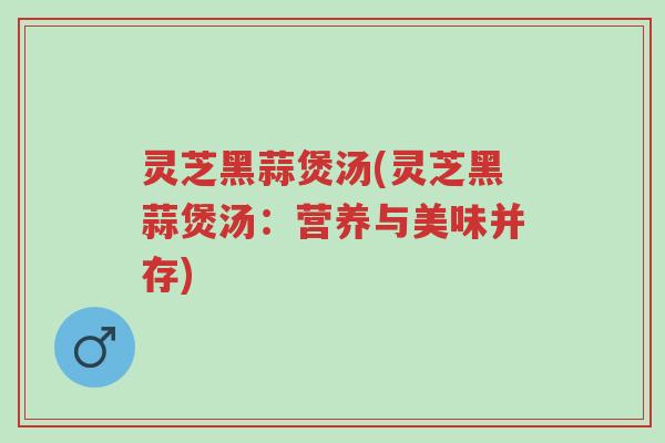 灵芝黑蒜煲汤(灵芝黑蒜煲汤：营养与美味并存)-第1张图片-超越