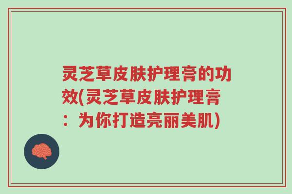 灵芝草皮肤护理膏的功效(灵芝草皮肤护理膏:为你打造亮丽美肌)-第1张图片-超越 灵芝草皮肤护理膏的功效(灵芝草皮肤护理膏:为你打造亮丽美肌)-第1张图片-超越