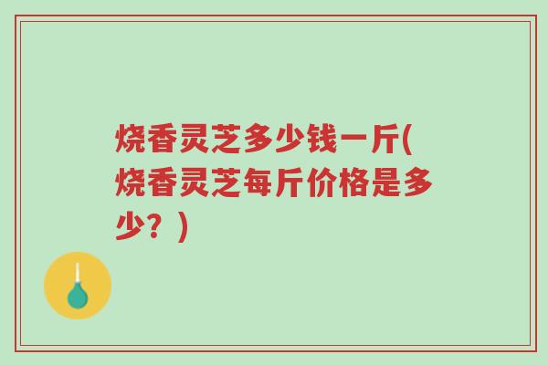 烧香灵芝多少钱一斤(烧香灵芝每斤价格是多少?)-第1张图片-超越 烧香灵芝多少钱一斤(烧香灵芝每斤价格是多少?)-第1张图片-超越