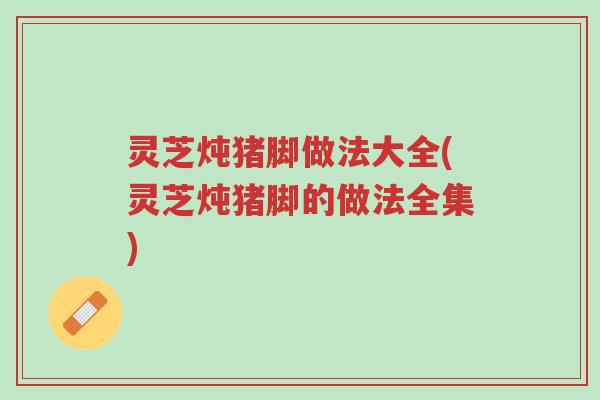 灵芝炖猪脚做法大全(灵芝炖猪脚的做法全集)-第1张图片-超越