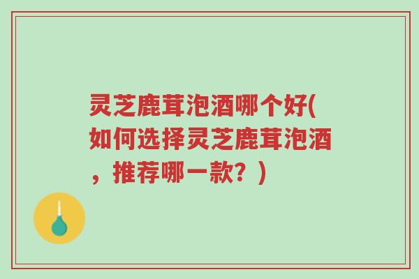 灵芝鹿茸泡酒哪个好(如何选择灵芝鹿茸泡酒,推荐哪一款?)-第1张图片-超越 灵芝鹿茸泡酒哪个好(如何选择灵芝鹿茸泡酒,推荐哪一款?)-第1张图片-超越
