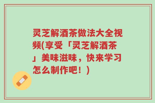 灵芝解酒茶做法大全视频(享受「灵芝解酒茶」美味滋味,快来学习怎么制作吧!)-第1张图片-超越 灵芝解酒茶做法大全视频(享受「灵芝解酒茶」美味滋味,快来学习怎么制作吧!)-第1张图片-超越