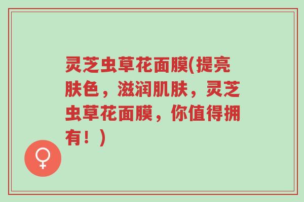 灵芝虫草花面膜(提亮肤色,滋润肌肤,灵芝虫草花面膜,你值得拥有!)-第1张图片-超越 灵芝虫草花面膜(提亮肤色,滋润肌肤,灵芝虫草花面膜,你值得拥有!)-第1张图片-超越