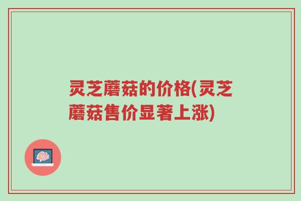 灵芝蘑菇的价格(灵芝蘑菇售价显著上涨)-第1张图片-超越 灵芝蘑菇的价格(灵芝蘑菇售价显著上涨)-第1张图片-超越