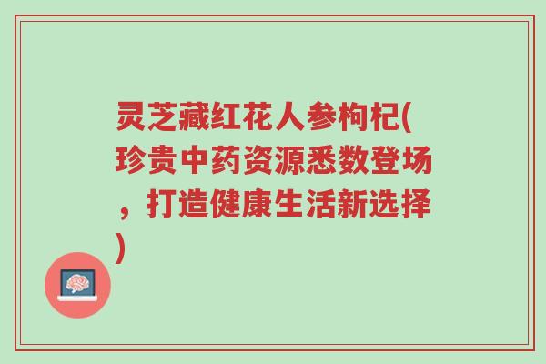 灵芝藏红花人参枸杞(珍贵中药资源悉数登场,打造健康生活新选择)-第1张图片-超越 灵芝藏红花人参枸杞(珍贵中药资源悉数登场,打造健康生活新选择)-第1张图片-超越