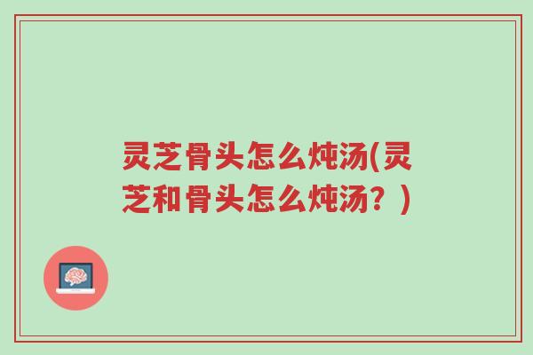 灵芝骨头怎么炖汤(灵芝和骨头怎么炖汤？)-第1张图片-超越
