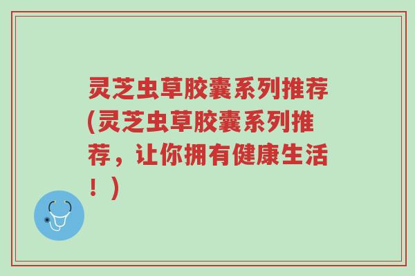 灵芝虫草胶囊系列推荐(灵芝虫草胶囊系列推荐,让你拥有健康生活!)-第1张图片-超越 灵芝虫草胶囊系列推荐(灵芝虫草胶囊系列推荐,让你拥有健康生活!)-第1张图片-超越