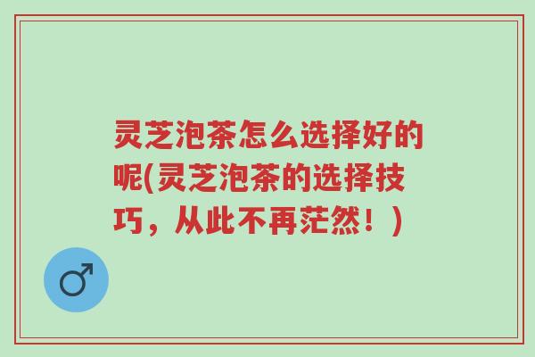 灵芝泡茶怎么选择好的呢(灵芝泡茶的选择技巧,从此不再茫然!)-第1张图片-超越 灵芝泡茶怎么选择好的呢(灵芝泡茶的选择技巧,从此不再茫然!)-第1张图片-超越