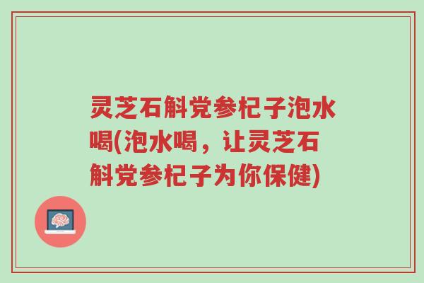 灵芝石斛党参杞子泡水喝(泡水喝,让灵芝石斛党参杞子为你保健)-第1张图片-超越 灵芝石斛党参杞子泡水喝(泡水喝,让灵芝石斛党参杞子为你保健)-第1张图片-超越