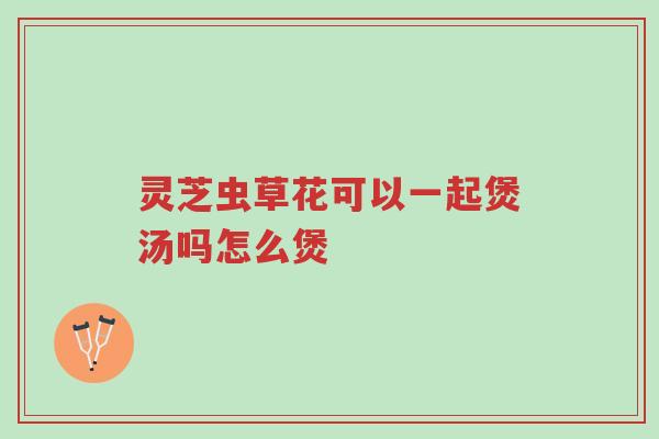 灵芝虫草花可以一起煲汤吗怎么煲-第1张图片-超越 灵芝虫草花可以一起煲汤吗怎么煲-第1张图片-超越