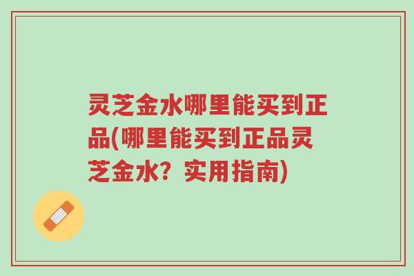 灵芝金水哪里能买到正品(哪里能买到正品灵芝金水?实用指南)-第1张图片-超越 灵芝金水哪里能买到正品(哪里能买到正品灵芝金水?实用指南)-第1张图片-超越
