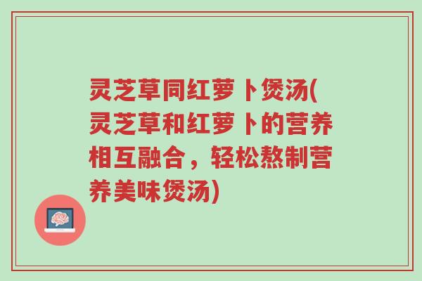 灵芝草同红萝卜煲汤(灵芝草和红萝卜的营养相互融合,轻松熬制营养美味煲汤)-第1张图片-超越 灵芝草同红萝卜煲汤(灵芝草和红萝卜的营养相互融合,轻松熬制营养美味煲汤)-第1张图片-超越