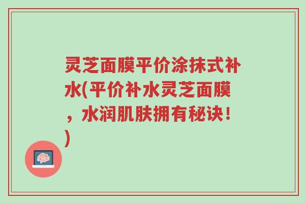 灵芝面膜平价涂抹式补水(平价补水灵芝面膜,水润肌肤拥有秘诀!)-第1张图片-超越 灵芝面膜平价涂抹式补水(平价补水灵芝面膜,水润肌肤拥有秘诀!)-第1张图片-超越