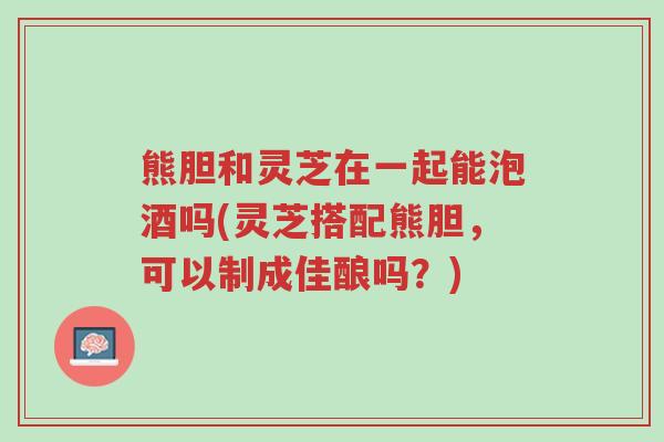 熊胆和灵芝在一起能泡酒吗(灵芝搭配熊胆，可以制成佳酿吗？)-第1张图片-超越