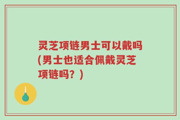 灵芝项链男士可以戴吗(男士也适合佩戴灵芝项链吗?)-第1张图片-超越 灵芝项链男士可以戴吗(男士也适合佩戴灵芝项链吗?)-第1张图片-超越