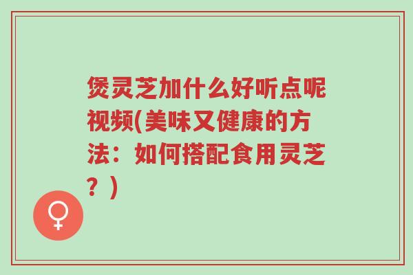 煲灵芝加什么好听点呢视频(美味又健康的方法:如何搭配食用灵芝?)-第1张图片-超越 煲灵芝加什么好听点呢视频(美味又健康的方法:如何搭配食用灵芝?)-第1张图片-超越