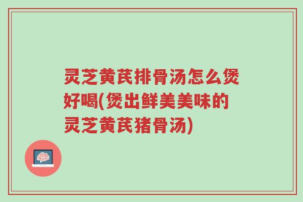 灵芝黄芪排骨汤怎么煲好喝(煲出鲜美美味的灵芝黄芪猪骨汤)-第1张图片-超越