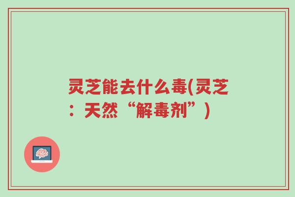 灵芝能去什么毒(灵芝：天然“解毒剂”)-第1张图片-超越