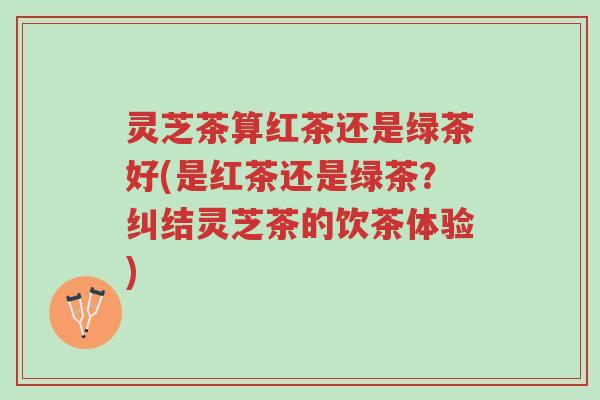 灵芝茶算红茶还是绿茶好(是红茶还是绿茶?纠结灵芝茶的饮茶体验)-第1张图片-超越 灵芝茶算红茶还是绿茶好(是红茶还是绿茶?纠结灵芝茶的饮茶体验)-第1张图片-超越