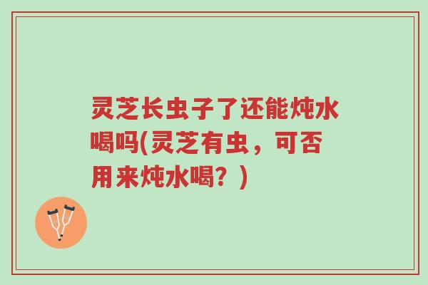 灵芝长虫子了还能炖水喝吗(灵芝有虫，可否用来炖水喝？)-第1张图片-超越