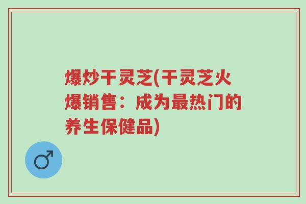 爆炒干灵芝(干灵芝火爆销售:成为最热门的养生保健品)-第1张图片-超越 爆炒干灵芝(干灵芝火爆销售:成为最热门的养生保健品)-第1张图片-超越