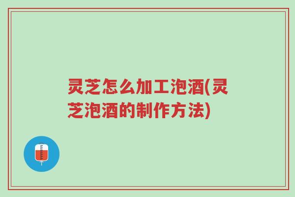 灵芝怎么加工泡酒(灵芝泡酒的制作方法)-第1张图片-超越 灵芝怎么加工泡酒(灵芝泡酒的制作方法)-第1张图片-超越