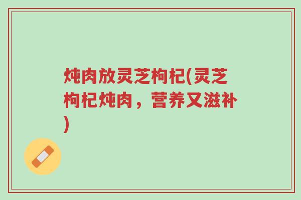炖肉放灵芝枸杞(灵芝枸杞炖肉,营养又滋补)-第1张图片-超越 炖肉放灵芝枸杞(灵芝枸杞炖肉,营养又滋补)-第1张图片-超越