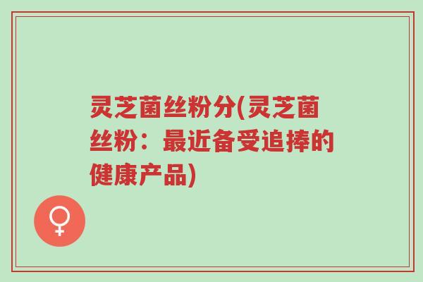 灵芝菌丝粉分(灵芝菌丝粉:最近备受追捧的健康产品)-第1张图片-超越 灵芝菌丝粉分(灵芝菌丝粉:最近备受追捧的健康产品)-第1张图片-超越