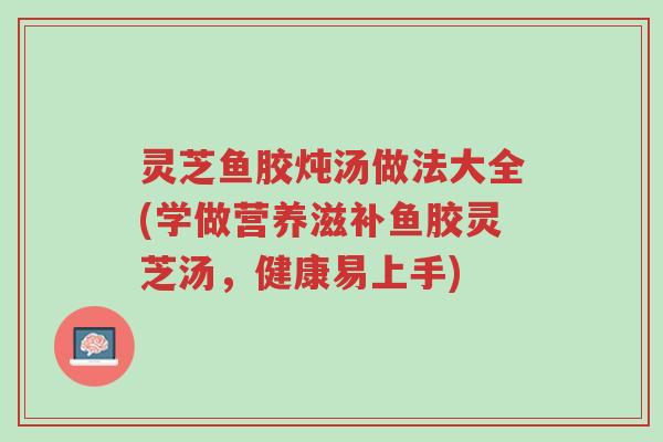 灵芝鱼胶炖汤做法大全(学做营养滋补鱼胶灵芝汤,健康易上手)-第1张图片-超越 灵芝鱼胶炖汤做法大全(学做营养滋补鱼胶灵芝汤,健康易上手)-第1张图片-超越