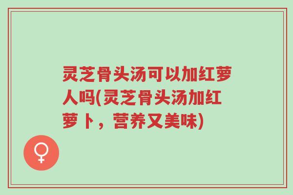 灵芝骨头汤可以加红萝人吗(灵芝骨头汤加红萝卜,营养又美味)-第1张图片-超越 灵芝骨头汤可以加红萝人吗(灵芝骨头汤加红萝卜,营养又美味)-第1张图片-超越