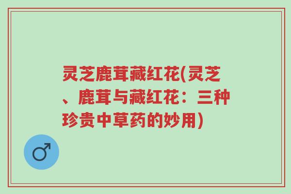 灵芝鹿茸藏红花(灵芝、鹿茸与藏红花:三种珍贵中草药的妙用)-第1张图片-超越 灵芝鹿茸藏红花(灵芝、鹿茸与藏红花:三种珍贵中草药的妙用)-第1张图片-超越