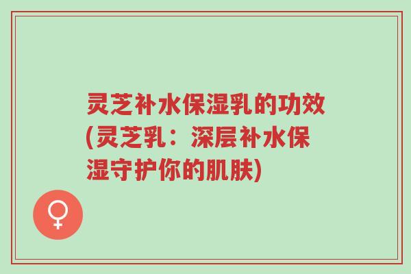 灵芝补水保湿乳的功效(灵芝乳：深层补水保湿守护你的肌肤)-第1张图片-超越