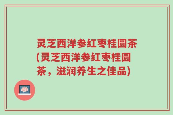 灵芝西洋参红枣桂圆茶(灵芝西洋参红枣桂圆茶,滋润养生之佳品)-第1张图片-超越 灵芝西洋参红枣桂圆茶(灵芝西洋参红枣桂圆茶,滋润养生之佳品)-第1张图片-超越