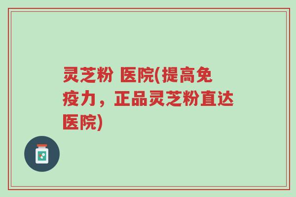 灵芝粉 医院(提高免疫力，正品灵芝粉直达医院)-第1张图片-超越