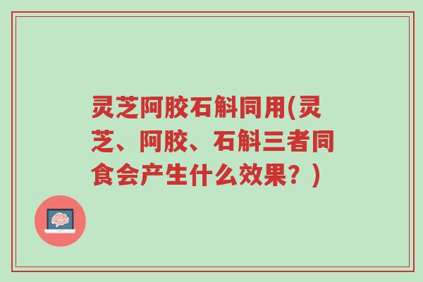 灵芝阿胶石斛同用(灵芝、阿胶、石斛三者同食会产生什么效果？)-第1张图片-超越