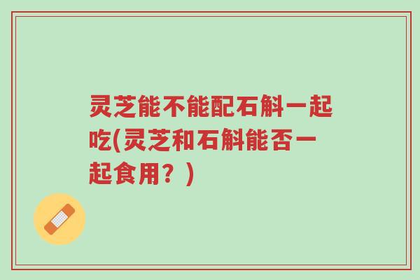 灵芝能不能配石斛一起吃(灵芝和石斛能否一起食用?)-第1张图片-超越 灵芝能不能配石斛一起吃(灵芝和石斛能否一起食用?)-第1张图片-超越