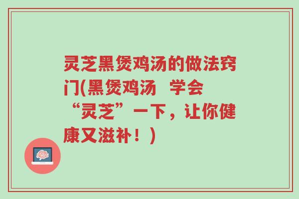 灵芝黑煲鸡汤的做法窍门(黑煲鸡汤  学会“灵芝”一下，让你健康又滋补！)-第1张图片-超越