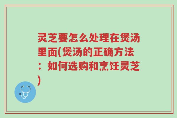 灵芝要怎么处理在煲汤里面(煲汤的正确方法:如何选购和烹饪灵芝)-第1张图片-超越 灵芝要怎么处理在煲汤里面(煲汤的正确方法:如何选购和烹饪灵芝)-第1张图片-超越