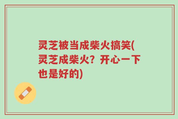 灵芝被当成柴火搞笑(灵芝成柴火？开心一下也是好的)-第1张图片-超越