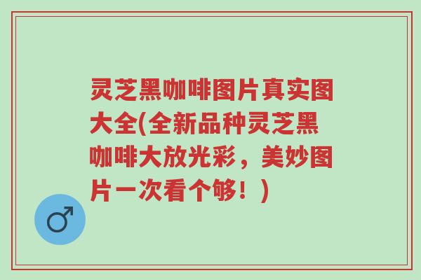 灵芝黑咖啡图片真实图大全(全新品种灵芝黑咖啡大放光彩,美妙图片一次看个够!)-第1张图片-超越 灵芝黑咖啡图片真实图大全(全新品种灵芝黑咖啡大放光彩,美妙图片一次看个够!)-第1张图片-超越