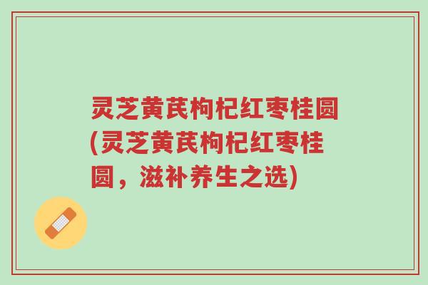 灵芝黄芪枸杞红枣桂圆(灵芝黄芪枸杞红枣桂圆,滋补养生之选)-第1张图片-超越 灵芝黄芪枸杞红枣桂圆(灵芝黄芪枸杞红枣桂圆,滋补养生之选)-第1张图片-超越